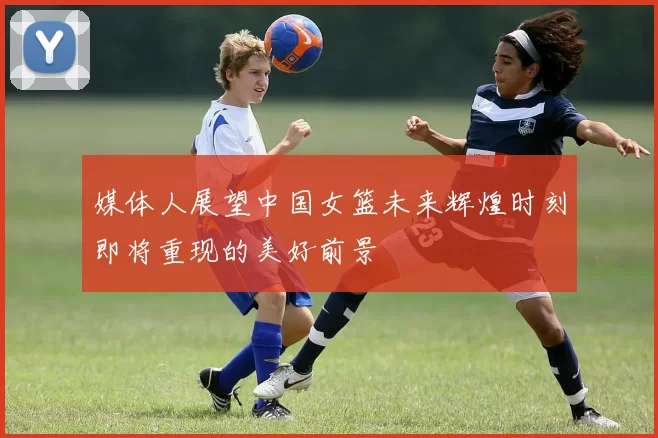 媒体人展望中国女篮未来辉煌时刻即将重现的美好前景