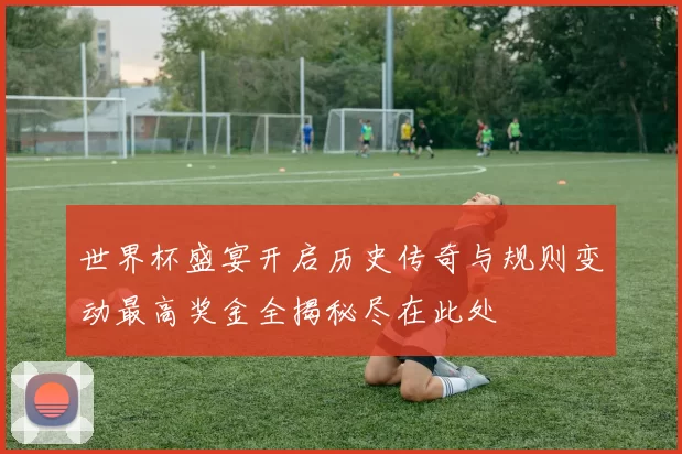 世界杯盛宴开启历史传奇与规则变动最高奖金全揭秘尽在此处