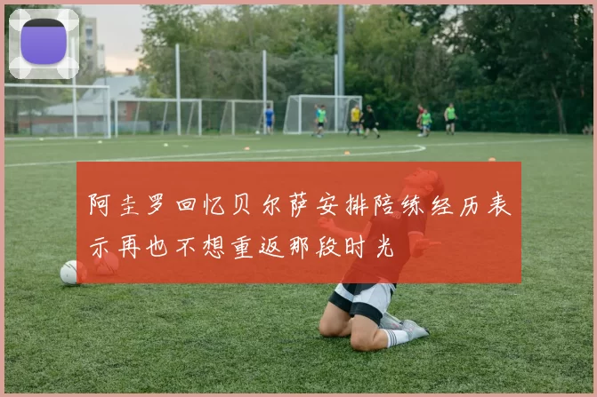 阿圭罗回忆贝尔萨安排陪练经历表示再也不想重返那段时光