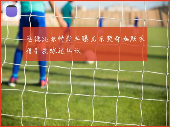 范德比尔特新车曝光东契奇幽默求借引发球迷热议