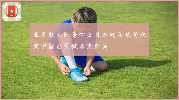 亚足联九队争四分日本巩固优势韩澳伊能否突破历史新高